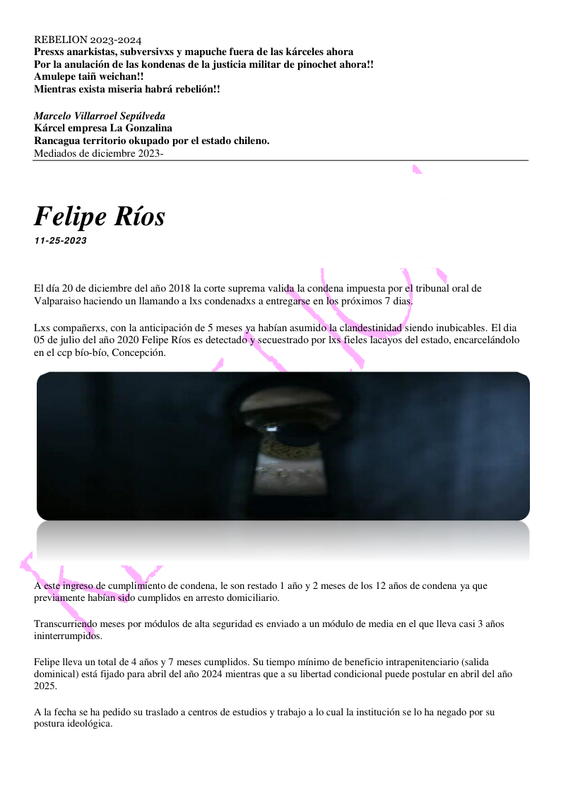 REBELION 2023-2024 vxs y mapuche fucra de las karceles ahora Por la anulacién de las kondenas de la justicia militar de pinochet ahora!! Amulepe taifi weichan!! Mientras exista miseria habré rebelioy Marcelo Villarroel Sepiilveda Kircel empresa La Gonzalina Rancagua teritorio okupado por el estado chileno. Mediados de diciembre 2023- Felipe Rios 11-25-2023 Eldia 20 de diciembre del afio 2018 la corte suprema valida la condena impuesta por el tribunal oral de Valparaiso haciendo un llamando a Ixs condenadxs a entregarse en los proximos 7 dias. haban asumido la clandestinidad siendo inubicables. El dia ado por Ixs fieles lacayos del estado, encarceldndolo Lxs compafierxs, con la anticipacion de 5 meses ya 05 de julio del afio 2020 Felipe Rios es dete enel cep bio-bio, Concepeion. A este ingreso de cumplimiento de condena, le son restado 1 afio y 2 meses de los 12 afios de condena ya que umente habian sido cumplidos en arresto domiciliario. urriendo meses por médulos de alta seguridad es enviado a un médulo de media en el que lleva casi 3 afios ninterrumpidos. Felipe lleva un total de 4 afios y 7 meses cumplidos. Su tiempo minimo de beneficio intrapenitenciario (salida dominical) estd fijado para abril del afio 2024 mientras que a su libertad condicional puede postular en abril del afio 2025, Ala fecha se ha pedido su traslado a centros de estudios y trabajo a lo cual la instituci6n se lo ha negado por su postura ideoldgica.
